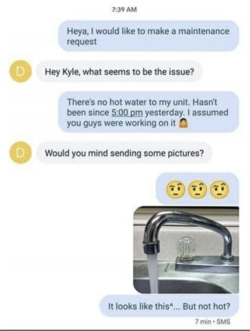 screenshot - Heya, I would to make a maintenance request D Hey Kyle, what seems to be the issue? There's no hot water to my unit. Hasn't been since yesterday. I assumed you guys were working on it DWould you mind sending some pictures? It looks this